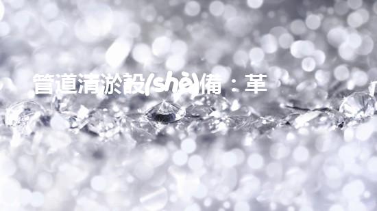 管道清淤設(shè)備：革新突破，輕松解決排水難題！